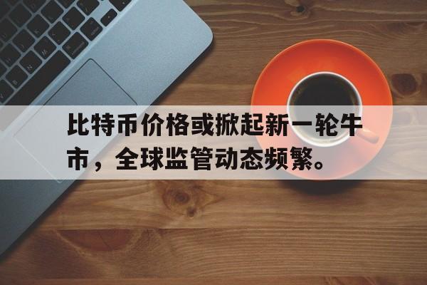 包含比特币价格或掀起新一轮牛市，全球监管动态频繁。的词条